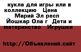 кукла для игры или в коллекцию › Цена ­ 500 - Марий Эл респ., Йошкар-Ола г. Дети и материнство » Игрушки   